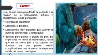Cierre
Es el tiempo quirúrgico dónde se procede a la
revisión de la hemostasia, suturas y
anastomosis. Cierre por planos.
▪ Retirada de separador.
▪ Drenajes, si procede.
▪ Disecciones (hay cirujanos que vuelven a
pedirlas con dientes) y portaagujas.
▪ Suturas para planos y pistola de piel. Es
importante no retirar el instrumental, hasta
que no se cierra piel y se colocan los
apósitos, ya que pueden existir
complicaciones que requieran la reapertura
rápida del campo quirúrgico.
 