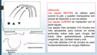 Utilización:
Las agujas RECTAS se utilizan para
suturar la piel, y pueden manipularse con
pinzas de disección o con los dedos.
Las agujas CURVAS se manipulan con el
porta agujas.
Las agujas más cerradas (1/2 círculo) son
más apropiadas para suturar en zonas
profundas sobre todo para cirugía del
tracto biliar, gastrointestinal, pulmonar,
urogenital, ojo, cavidad nasal y oral.
Las más abiertas (1/4 de círculo) se usan
fundamentalmente en cirugía oftálmica.
 