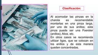Al acomodar las pinzas en la
recomendable
pinza larga,
charola es
montarlas en una
por uno de sus anillos; esta
pinza puede ser una Foerster
(anillos), Alice, etc.
En otros casos se recomienda
utilizar ligas, que se colocan en
los anillos y de esta manera
queden concentradas.
Clasificación:
 