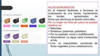 HILOS QUIRURGICOS:
Es el material destinado a favorecer la
cicatrización de una herida, manteniendo
los bordes aproximados de
forma que disminuya la tensión entre ellos.
Por su origen los hilos de sutura se pueden
clasificar en:
✓ Naturales.
✓ Sintéticos: poliamida, polietileno.
✓ Por su acabado: mono o multifilamento.
✓ Atraumáticos: La aguja viene incorporada
al hilo.
✓ Lino, no reabsorbible, constituida de
fibras vegetales (Linux usitatissimum).
 