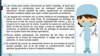 ❑ Las cintas para rodear estructuras se darán mojadas, al igual que
las gasas o compresas que se coloquen sobre cualquier
estructura. (Evitar pérdida de calor). Igualmente se mantendrá
húmedo cualquier tejido que vaya a estar expuesto al ambiente.
❑ Las agujas se montarán por su tercio distal en el portaagujas. Más
hacia el borde cuanto más finas. El portaagujas se entrega de
forma que el hilo de sutura quede separado del mismo y que el
cirujano no lo coja con la mano. Cuando la sutura es continua (es
decir, el hilo de sutura es muy largo y esta se realiza de manera
continua), el extremo distal del hilo se entrega al ayudante para
que no quede fuera del campo operatorio.
❑ Nunca deben sobrepasar, los extremos de los hilos, el plano
superior de la mesa de instrumental, ni colgar por los lados del
paciente, ni rozar la bata estéril.
❑ El material de sutura se mantendrá dentro de sus bolsas el mayor
tiempo posible, con el fin de evitar su contaminación. Esto se
aplicará igualmente a todo el material protésico.
 