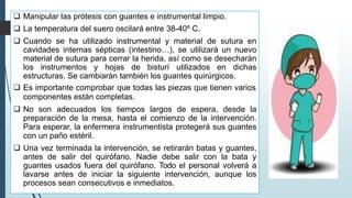 ❑ Manipular las prótesis con guantes e instrumental limpio.
❑ La temperatura del suero oscilará entre 38-40º C.
❑ Cuando se ha utilizado instrumental y material de sutura en
cavidades internas sépticas (intestino…), se utilizará un nuevo
material de sutura para cerrar la herida, así como se desecharán
los instrumentos y hojas de bisturí utilizados en dichas
estructuras. Se cambiarán también los guantes quirúrgicos.
❑ Es importante comprobar que todas las piezas que tienen varios
componentes están completas.
❑ No son adecuados los tiempos largos de espera, desde la
preparación de la mesa, hasta el comienzo de la intervención.
Para esperar, la enfermera instrumentista protegerá sus guantes
con un paño estéril.
❑ Una vez terminada la intervención, se retirarán batas y guantes,
antes de salir del quirófano. Nadie debe salir con la bata y
guantes usados fuera del quirófano. Todo el personal volverá a
lavarse antes de iniciar la siguiente intervención, aunque los
procesos sean consecutivos e inmediatos.
 