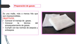 Es una malla, más o menos hilo que
son imprescindibles.
OBJETIVOS:
• Conocer el manejo de gasas.
• Conocer la técnica del
empaquetamiento de gasas.
• Cumplir con las normas de asepsia y
antisepsia
Preparación de gasas:
 
