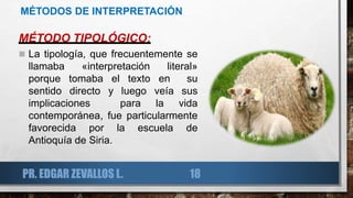 MÉTODOS DE INTERPRETACIÓN
MÉTODO TIPOLÓGICO:
 La tipología, que frecuentemente se
llamaba «interpretación literal»
porque tomaba el texto en su
sentido directo y luego veía sus
implicaciones para la vida
contemporánea, fue particularmente
favorecida por la escuela de
Antioquía de Siria.
PR. EDGAR ZEVALLOS L. 18
 