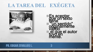 LA TAREA DEL EXÉGETA
Es aceptar
que un texto
tiene
 “un sentido”
originalmente
válido
 el que el autor
tuvo en
mente.
3
PR. EDGAR ZEVALLOS L. 3
 