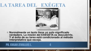 LA TAREA DEL EXÉGETA
 Normalmente un texto tiene un solo significado
verdadero. La misión del EXEGETA es descubrirlo.
Y el éxito de su tarea está condicionado al método
interpretativo que escoja.
4
PR. EDGAR ZEVALLOS L. 4
 