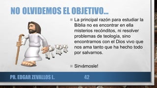 NO OLVIDEMOS EL OBJETIVO...
 La principal razón para estudiar la
Biblia no es encontrar en ella
misterios recónditos, ni resolver
problemas de teología, sino
encontrarnos con el Dios vivo que
nos ama tanto que ha hecho todo
por salvarnos.
 Sirvámosle!
PR. EDGAR ZEVALLOS L. 42
 
