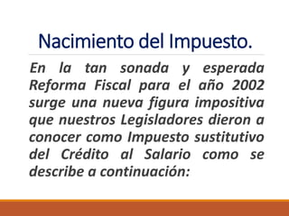 Nacimiento del Impuesto.
En la tan sonada y esperada
Reforma Fiscal para el año 2002
surge una nueva figura impositiva
que nuestros Legisladores dieron a
conocer como Impuesto sustitutivo
del Crédito al Salario como se
describe a continuación:
 
