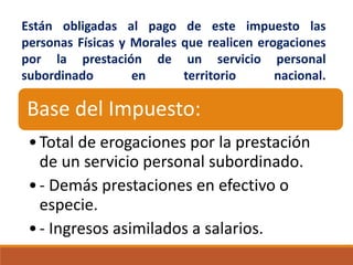Están obligadas al pago de este impuesto las
personas Físicas y Morales que realicen erogaciones
por la prestación de un servicio personal
subordinado en territorio nacional.
Base del Impuesto:
•Total de erogaciones por la prestación
de un servicio personal subordinado.
•- Demás prestaciones en efectivo o
especie.
•- Ingresos asimilados a salarios.
 