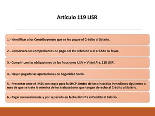 1.- Identificar a los Contribuyentes que se les pague el Crédito al Salario.
2.- Conservara los comprobantes de pago del ISR retenido o el crédito su favor.
3.- Cumplir con las obligaciones de las fracciones I,II,V y VI del Art. 118 LISR.
4.- Hayan pagado las aportaciones de Seguridad Social.
5.- Presentar ante el IMSS con copia para la SHCP dentro de los cinco días inmediatos siguientes al
mes de que se trate la nómina de los trabajadores que tengan derecho al Crédito al Salario.
6.- Pagar mensualmente y por separado en fecha distinta el Crédito al Salario.
Artículo 119 LISR
 