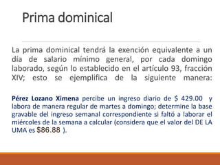 Prima dominical
La prima dominical tendrá la exención equivalente a un
día de salario mínimo general, por cada domingo
laborado, según lo establecido en el artículo 93, fracción
XIV; esto se ejemplifica de la siguiente manera:
Pérez Lozano Ximena percibe un ingreso diario de $ 429.00 y
labora de manera regular de martes a domingo; determine la base
gravable del ingreso semanal correspondiente si faltó a laborar el
miércoles de la semana a calcular (considera que el valor del DE LA
UMA es $86.88 ).
 