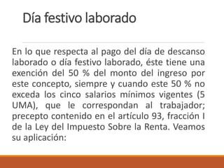 Día festivo laborado
En lo que respecta al pago del día de descanso
laborado o día festivo laborado, éste tiene una
exención del 50 % del monto del ingreso por
este concepto, siempre y cuando este 50 % no
exceda los cinco salarios mínimos vigentes (5
UMA), que le correspondan al trabajador;
precepto contenido en el artículo 93, fracción I
de la Ley del Impuesto Sobre la Renta. Veamos
su aplicación:
 