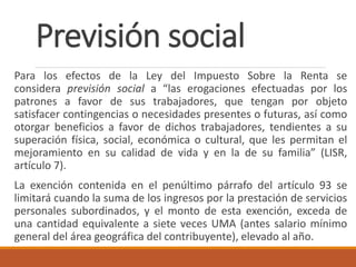 Previsión social
Para los efectos de la Ley del Impuesto Sobre la Renta se
considera previsión social a “las erogaciones efectuadas por los
patrones a favor de sus trabajadores, que tengan por objeto
satisfacer contingencias o necesidades presentes o futuras, así como
otorgar beneficios a favor de dichos trabajadores, tendientes a su
superación física, social, económica o cultural, que les permitan el
mejoramiento en su calidad de vida y en la de su familia” (LISR,
artículo 7).
La exención contenida en el penúltimo párrafo del artículo 93 se
limitará cuando la suma de los ingresos por la prestación de servicios
personales subordinados, y el monto de esta exención, exceda de
una cantidad equivalente a siete veces UMA (antes salario mínimo
general del área geográfica del contribuyente), elevado al año.
 