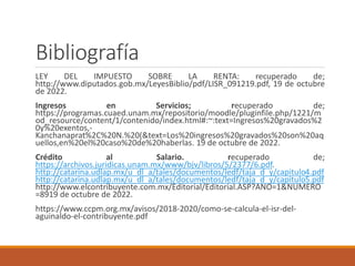 Bibliografía
LEY DEL IMPUESTO SOBRE LA RENTA: recuperado de;
http://www.diputados.gob.mx/LeyesBiblio/pdf/LISR_091219.pdf, 19 de octubre
de 2022.
Ingresos en Servicios; recuperado de;
https://programas.cuaed.unam.mx/repositorio/moodle/pluginfile.php/1221/m
od_resource/content/1/contenido/index.html#:~:text=Ingresos%20gravados%2
0y%20exentos,-
Kanchanaprat%2C%20N.%20(&text=Los%20ingresos%20gravados%20son%20aq
uellos,en%20el%20caso%20de%20haberlas. 19 de octubre de 2022.
Crédito al Salario. recuperado de;
https://archivos.juridicas.unam.mx/www/bjv/libros/5/2377/6.pdf.
http://catarina.udlap.mx/u_dl_a/tales/documentos/ledf/taja_d_y/capitulo4.pdf
http://catarina.udlap.mx/u_dl_a/tales/documentos/ledf/taja_d_y/capitulo5.pdf
http://www.elcontribuyente.com.mx/Editorial/Editorial.ASP?ANO=1&NUMERO
=8919 de octubre de 2022.
https://www.ccpm.org.mx/avisos/2018-2020/como-se-calcula-el-isr-del-
aguinaldo-el-contribuyente.pdf
 