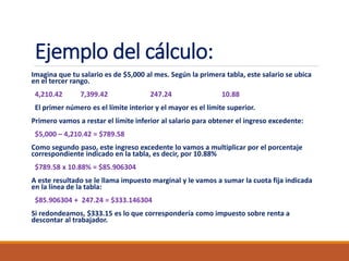 Ejemplo del cálculo:
Imagina que tu salario es de $5,000 al mes. Según la primera tabla, este salario se ubica
en el tercer rango.
4,210.42 7,399.42 247.24 10.88
El primer número es el límite interior y el mayor es el límite superior.
Primero vamos a restar el límite inferior al salario para obtener el ingreso excedente:
$5,000 – 4,210.42 = $789.58
Como segundo paso, este ingreso excedente lo vamos a multiplicar por el porcentaje
correspondiente indicado en la tabla, es decir, por 10.88%
$789.58 x 10.88% = $85.906304
A este resultado se le llama impuesto marginal y le vamos a sumar la cuota fija indicada
en la línea de la tabla:
$85.906304 + 247.24 = $333.146304
Si redondeamos, $333.15 es lo que correspondería como impuesto sobre renta a
descontar al trabajador.
 