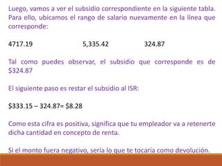 Luego, vamos a ver el subsidio correspondiente en la siguiente tabla.
Para ello, ubicamos el rango de salario nuevamente en la línea que
corresponde:
4717.19 5,335.42 324.87
Tal como puedes observar, el subsidio que corresponde es de
$324.87
El siguiente paso es restar el subsidio al ISR:
$333.15 – 324.87= $8.28
Como esta cifra es positiva, significa que tu empleador va a retenerte
dicha cantidad en concepto de renta.
Si el monto fuera negativo, sería lo que te tocaría como devolución.
 