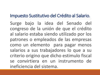 Impuesto Sustitutivo del Crédito al Salario.
Surge bajo la idea del Senado del
congreso de la unión de que el crédito
al salario estaba siendo utilizado por los
patrones o empleados de las empresas
como un elemento para pagar menos
salarios a sus trabajadores lo que a su
criterio origino que dicho estimulo fiscal
se convirtiera en un instrumento de
ineficiencia del sistema.
 
