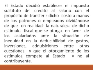 El Estado decidió establecer el impuesto
sustituto del crédito al salario con el
propósito de transferir dicho costo a manos
de los patrones o empleados olvidándose
de que en realidad la naturaleza de dicho
estimulo fiscal que se otorga en favor de
los asalariados ante la situación de
inequidad en la deducibilidad de gastos,
inversiones, adquisiciones entre otras
cuestiones y que el otorgamiento de los
estímulos compete al Estado y no al
contribuyente.
 