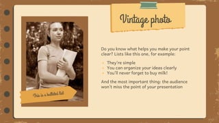 Do you know what helps you make your point
clear? Lists like this one, for example:
● They’re simple
● You can organize your ideas clearly
● You’ll never forget to buy milk!
And the most important thing: the audience
won’t miss the point of your presentation
Vintage photo
 