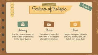 It’s the closest planet to
the Sun and the smallest
in the Solar System
Mercury
Despite being red, Mars is
actually a cold place. It’s
full of iron oxide dust
Mars
Venus
Venus has a beautiful
name and is the second
planet from the Sun
Features of the topic
 