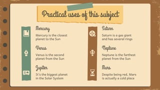 Practical uses of this subject
Despite being red, Mars
is actually a cold place
It’s the biggest planet
in the Solar System
Saturn is a gas giant
and has several rings
Saturn
Mercury is the closest
planet to the Sun
Mercury
Neptune is the farthest
planet from the Sun
Neptune
Venus is the second
planet from the Sun
Venus
Mars
Jupiter
 