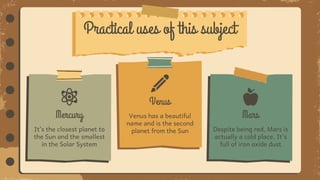Despite being red, Mars is
actually a cold place. It’s
full of iron oxide dust
Mars
It’s the closest planet to
the Sun and the smallest
in the Solar System
Mercury Venus has a beautiful
name and is the second
planet from the Sun
Venus
Practical uses of this subject
 