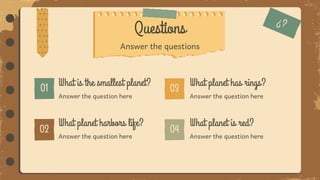 Answer the question here
Questions
Answer the question here
What planet has rings?
What is the smallest planet?
Answer the question here
What planet harbors life?
Answer the question here
What planet is red?
Answer the questions
 