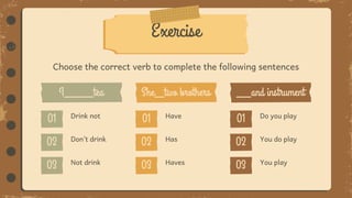 Choose the correct verb to complete the following sentences
Exercise
Drink not
Don’t drink
Not drink
Have
Has
Haves
Do you play
You do play
You play
 