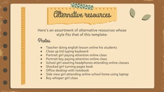 Alternative resources
Photos
● Teacher doing english lesson online his students
● Close up kid typing keyboard
● Portrait girl paying attention online class
● Portrait boy paying attention online class
● School girl wearing headphones attending online classes
● Shocked girl turning pages book
● Office desktop with notebook
● Side view girl attending online school home using laptop
● Boy whisper girl class
Here’s an assortment of alternative resources whose
style fits that of this template:
 