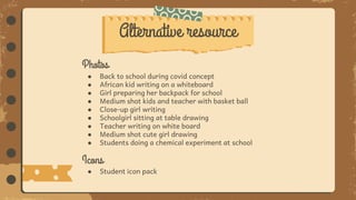Photos
● Back to school during covid concept
● African kid writing on a whiteboard
● Girl preparing her backpack for school
● Medium shot kids and teacher with basket ball
● Close-up girl writing
● Schoolgirl sitting at table drawing
● Teacher writing on white board
● Medium shot cute girl drawing
● Students doing a chemical experiment at school
Icons
● Student icon pack
Alternative resource
 