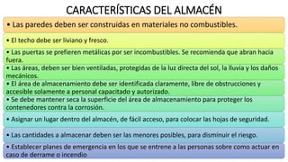 CARACTERÍSTICAS DEL ALMACÉN
• Las paredes deben ser construidas en materiales no combustibles.
• El techo debe ser liviano y fresco.
• Las puertas se prefieren metálicas por ser incombustibles. Se recomienda que abran hacia
fuera.
• Las áreas, deben ser bien ventiladas, protegidas de la luz directa del sol, la lluvia y los daños
mecánicos.
• El área de almacenamiento debe ser identificada claramente, libre de obstrucciones y
accesible solamente a personal capacitado y autorizado.
• Se debe mantener seca la superficie del área de almacenamiento para proteger los
contenedores contra la corrosión.
• Asignar un lugar dentro del almacén, de fácil acceso, para colocar las hojas de seguridad.
• Las cantidades a almacenar deben ser las menores posibles, para disminuir el riesgo.
• Establecer planes de emergencia en los que se entrene a las personas sobre como actuar en
caso de derrame o incendio
 