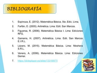 1. Espinoza, E. (2012). Matemática Básica. 5ta .Edic. Lima.
2. Farfán, O. (2005). Aritmética. Lima: Edit. San Marcos.
3. Figueroa, R. (2006). Matemática Básica I. Lima: Ediciones
RFG.
4. Gamarra, H. (2007). Aritmética. Lima: Edit. San Marcos
E.I.R.L.
5. Lázaro, M. (2015). Matemática Básica. Lima: Moshera
S.R.L.
6. Venero, A. (2006). Matemática Básica. Lima: Ediciones
Gemar.
7. https://slideplayer.es/slide/13310977/
BIBLIOGRAFÍA
 