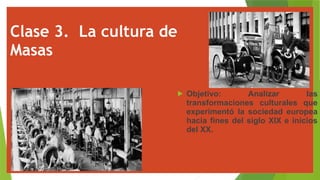 Clase 3. La cultura de
Masas
 Objetivo: Analizar las
transformaciones culturales que
experimentó la sociedad europea
hacia fines del siglo XIX e inicios
del XX.
 