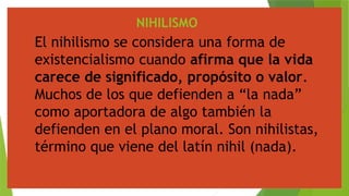 NIHILISMO
El nihilismo se considera una forma de
existencialismo cuando afirma que la vida
carece de significado, propósito o valor.
Muchos de los que defienden a “la nada”
como aportadora de algo también la
defienden en el plano moral. Son nihilistas,
término que viene del latín nihil (nada).
 