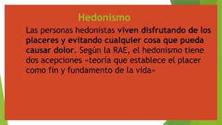 Hedonismo
Las personas hedonistas viven disfrutando de los
placeres y evitando cualquier cosa que pueda
causar dolor. Según la RAE, el hedonismo tiene
dos acepciones «teoría que establece el placer
como fin y fundamento de la vida»
 