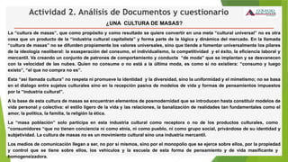 Actividad 2. Análisis de Documentos y cuestionario
¿UNA CULTURA DE MASAS?
La “cultura de masas”, que como propósito y como resultado se quiere convertir en una meta “cultural universal” no es otra
cosa que un producto de la “industria cultural capitalista” y forma parte de la lógica y dinámica del mercado. En la llamada
“cultura de masas” no se difunden propiamente los valores universales, sino que tiende a fomentar universalmente los pilares
de la ideología neoliberal: la exasperación del consumo, el individualismo, la competitividad y el éxito, la eficiencia laboral y
mercantil. Va creando un conjunto de patrones de comportamiento y conducta “de moda” que se implantan y se desvanecen
con la velocidad de las nubes. Quien no consume o no está a la última moda, es como si no existiera: “consumo y luego
existo”, “el que no compra no es”.
Esta “así llamada cultura” no respeta ni promueve la identidad y la diversidad, sino la uniformidad y el mimetismo; no se basa
en el dialogo entre sujetos culturales sino en la recepción pasiva de modelos de vida y formas de pensamientos impuestos
por la “industria cultural”.
A la base de esta cultura de masas se encuentran elementos de posmodernidad que se introducen hasta constituir modelos de
vida personal y colectiva: el estilo ligero de la vida y las relaciones, la banalización de realidades tan fundamentales como el
amor, la política, la familia, la religión la ética.
La “masa población” solo participa en esta industria cultural como receptora o no de los productos culturales, como
“consumidores “que no tienen conciencia ni como etnia, ni como pueblo, ni como grupo social, privándose de su identidad y
subjetividad. La cultura de masas no es un movimiento cultural sino una industria mercantil.
Los medios de comunicación llegan a ser, no por sí mismos, sino por el monopolio que se ejerce sobre ellos, por la propiedad
y control que se tiene sobre ellos, los vehículos y la escuela de esta forma de pensamiento y de vida masificante y
homogeneizadora.
 