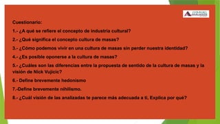 Cuestionario:
1.- ¿A qué se refiere el concepto de industria cultural?
2.- ¿Qué significa el concepto cultura de masas?
3.- ¿Cómo podemos vivir en una cultura de masas sin perder nuestra identidad?
4.- ¿Es posible oponerse a la cultura de masas?
5.- ¿Cuáles son las diferencias entre la propuesta de sentido de la cultura de masas y la
visión de Nick Vujicic?
6.- Define brevemente hedonismo
7.-Define brevemente nihilismo.
8.- ¿Cuál visión de las analizadas te parece más adecuada a ti, Explica por qué?
 