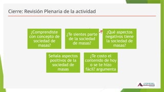 Cierre: Revisión Plenaria de la actividad
¿Comprendiste
con concepto de
sociedad de
masas?
¿Te sientes parte
de la sociedad
de masas?
¿Qué aspectos
negativos tiene
la sociedad de
masas?
Señala aspectos
positivos de la
sociedad de
masas
¿Te costo el
contenido de hoy
o se te hizo
fácil? argumenta
 