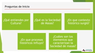 Preguntas de Inicio
¿Qué entiendes por
Cultura?
¿Qué es la Sociedad
de Masas?
¿En que contexto
histórico surgió?
¿En que procesos
históricos influyo?
¿Cuáles son los
elementos que
caracterizan la
Sociedad de masas?
 