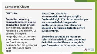 Conceptos Claves
CULTURA:
Creencias, valores y
comportamientos que se
comparten en un grupo;
por ejemplo, un grupo
religioso o una nación. La
cultura incluye el
lenguaje, las costumbres
y las creencias acerca de
las funciones que
desempeñan las personas
y las relaciones entre
ellas
SOCIEDAD DE MASAS:
es un modelo social que surgió a
finales del siglo XIX. Se caracteriza por
ser una sociedad con grandes
poblaciones, pero con relaciones
sociales y culturales distantes entre
sus miembros.
El término sociedad de masas se
refería a la sociedad como una masa
de individuos indiferenciados, de la
que formarían parte como átomos.
 