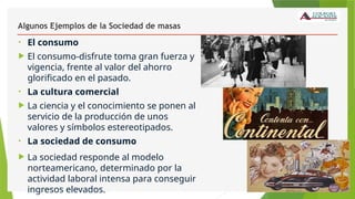 Algunos Ejemplos de la Sociedad de masas
• El consumo
 El consumo-disfrute toma gran fuerza y
vigencia, frente al valor del ahorro
glorificado en el pasado.
• La cultura comercial
 La ciencia y el conocimiento se ponen al
servicio de la producción de unos
valores y símbolos estereotipados.
• La sociedad de consumo
 La sociedad responde al modelo
norteamericano, determinado por la
actividad laboral intensa para conseguir
ingresos elevados.
 