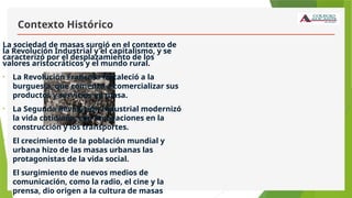 Contexto Histórico
La sociedad de masas surgió en el contexto de
la Revolución Industrial y el capitalismo, y se
caracterizó por el desplazamiento de los
valores aristocráticos y el mundo rural.
• La Revolución Francesa fortaleció a la
burguesía, que comenzó a comercializar sus
productos y servicios en masa.
• La Segunda Revolución Industrial modernizó
la vida cotidiana, con innovaciones en la
construcción y los transportes.
• El crecimiento de la población mundial y
urbana hizo de las masas urbanas las
protagonistas de la vida social.
• El surgimiento de nuevos medios de
comunicación, como la radio, el cine y la
prensa, dio origen a la cultura de masas
 
