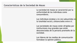 Características de la Sociedad de Masas
La sociedad de masas se caracterizó por la
uniformidad de los individuos como
consumidores.
Los individuos estaban a la vez subsumidos en
la totalidad social y distanciados entre sí.
Las sociedades de masas están dirigidas por
instituciones muy grandes que están
desconectadas de la persona promedio de la
sociedad.
Los líderes de los medios de comunicación
formaban la opinión pública.
 