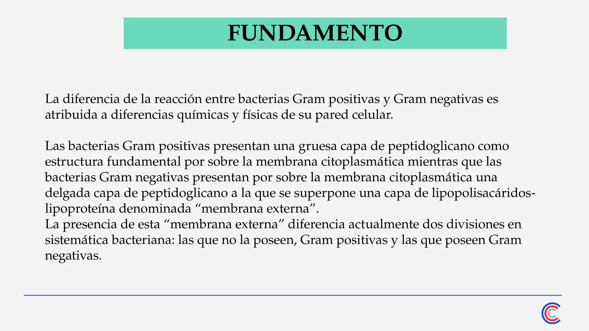 La diferencia de la reacción entre bacterias Gram positivas y Gram negativas es
atribuida a diferencias químicas y físicas de su pared celular.
Las bacterias Gram positivas presentan una gruesa capa de peptidoglicano como
estructura fundamental por sobre la membrana citoplasmática mientras que las
bacterias Gram negativas presentan por sobre la membrana citoplasmática una
delgada capa de peptidoglicano a la que se superpone una capa de lipopolisacáridos-
lipoproteína denominada “membrana externa”.
La presencia de esta “membrana externa” diferencia actualmente dos divisiones en
sistemática bacteriana: las que no la poseen, Gram positivas y las que poseen Gram
negativas.
FUNDAMENTO
 