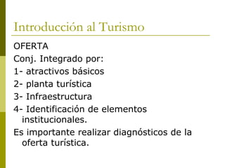 Introducción al Turismo OFERTA  Conj. Integrado por: 1- atractivos básicos 2- planta turística 3- Infraestructura 4- Identificación de elementos institucionales. Es importante realizar diagnósticos de la oferta turística. 