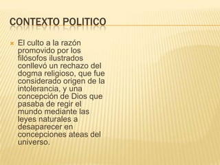 CONTEXTO POLITICO
   El culto a la razón
    promovido por los
    filósofos ilustrados
    conllevó un rechazo del
    dogma religioso, que fue
    considerado origen de la
    intolerancia, y una
    concepción de Dios que
    pasaba de regir el
    mundo mediante las
    leyes naturales a
    desaparecer en
    concepciones ateas del
    universo.
 