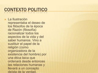 CONTEXTO POLITICO
   La Ilustración
    representaba el deseo de
    los filósofos de la época
    de Razón (filosofía)
    racionalizar todos los
    aspectos de la vida y del
    saber humanos. Vino a
    sustituir el papel de la
    religión (como
    organizadora de la
    existencia del hombre) por
    una ética laica que
    ordenará desde entonces
    las relaciones humanas y
    llevará a un concepto
    deísta de la verdad.
 