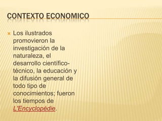 CONTEXTO ECONOMICO

   Los ilustrados
    promovieron la
    investigación de la
    naturaleza, el
    desarrollo científico-
    técnico, la educación y
    la difusión general de
    todo tipo de
    conocimientos; fueron
    los tiempos de
    L'Encyclopédie.
 
