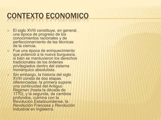 CONTEXTO ECONOMICO
   El siglo XVIII constituye, en general,
    una época de progreso de los
    conocimientos racionales y de
    perfeccionamiento de las técnicas
    de la ciencia.
   Fue una época de enriquecimiento
    que potenció a la nueva burguesía,
    si bien se mantuvieron los derechos
    tradicionales de los órdenes
    privilegiados dentro del sistema
    monárquico absolutista.
   Sin embargo, la historia del siglo
    XVIII consta de dos etapas
    diferenciadas: la primera supone
    una continuidad del Antiguo
    Régimen (hasta la década de
    1770), y la segunda, de cambios
    profundos, culmina con la
    Revolución Estadounidense, la
    Revolución Francesa y Revolución
    Industrial en Inglaterra.
 