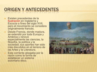 ORIGEN Y ANTECEDENTES
   Existen precedentes de la
    Ilustración en Inglaterra y
    Escocia a fines del siglo XVII,
    pero el movimiento se considera
    originalmente francés.
   Desde Francia, donde madura,
    se extendió por toda Europa y
    América y renovó
    especialmente las ciencias, la
    filosofía, la política y la
    sociedad; sus aportes han sido
    más discutidos en el terreno de
    las Artes y la Literatura.
   Esta corriente abogaba por la
    razón como la forma de
    establecer un sistema
    autoritario ético.
 